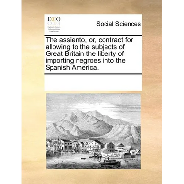 The Assiento, Or, Contract for Allowing to the Subjects of Great Britain the Liberty of Importing Negroes Into the Spanish America.