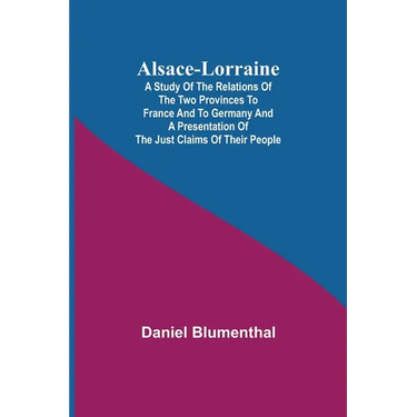 Alsace-Lorraine; A Study of the Relations of the Two Provinces to France and to Germany and a Presentation of the Just Claims of Their People