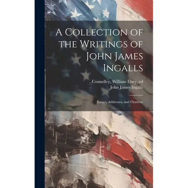 A Collection of the Writings of John James Ingalls; Essays, Addresses, and Orations
