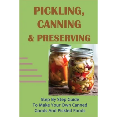 Pickling, Canning & Preserving: Step By Step Guide To Make Your Own Canned Goods And Pickled Foods: How To Create Canned Goods And Pickled Foods