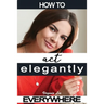 How to Act Elegantly Everywhere!: Manners & Etiquette for Every Occasion