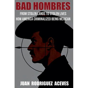 Bad Hombres; From Stolen Lands to Stolen Lives - How America Criminalized Being Mexican
