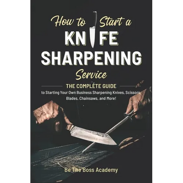 How to Start a Knife Sharpening Service: The Complete Guide to Starting Your Own Business Sharpening Knives, Scissors, Blades, Chainsaws, and More!