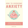 How to Overcome Anxiety: Effective Ways to Manage Stress, Fears, Panic Attacks and Reclaiming Your Life Again