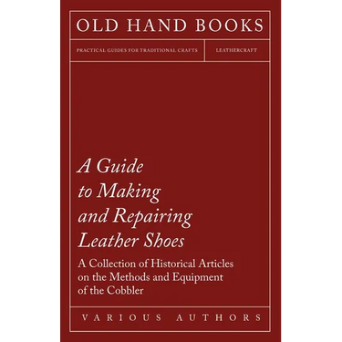 A Guide to Making and Repairing Leather Shoes - A Collection of Historical Articles on the Methods and Equipment of the Cobbler