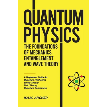 QUANTUM PHYSICS The Foundations of Mechanics, Entanglement and Wave Theory: A Beginners Guide to Quantum Mechanics, String Theory, Field Theory and Qu