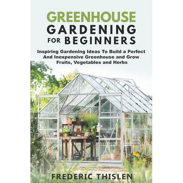 Greenhouse Gardening for Beginners: Inspiring Gardening Ideas To Build a Perfect And Inexpensive Greenhouse and Grow Fruits, Vegetables and Herbs