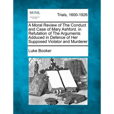 A Moral Review of the Conduct and Case of Mary Ashford, in Refutation of the Arguments Adduced in Defence of Her Supposed Violator and Murderer