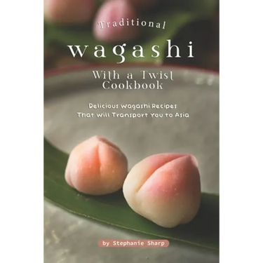 Traditional Wagashi with a Twist Cookbook: Delicious Wagashi Recipes That Will Transport You to Asia