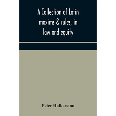 A Collection Of Latin Maxims & Rules, In Law And Equity, Selected From The Most Eminent Authors, On The Civil, Canon, Feudal, English And Scots Law, W