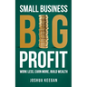 Small Business, Big Profit: Work Less, Earn More, Build Wealth
