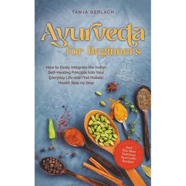 Ayurveda for Beginners How to Easily Integrate the Indian Self-Healing Principle Into Your Everyday Life and Find Holistic Health Step by Step Incl. T