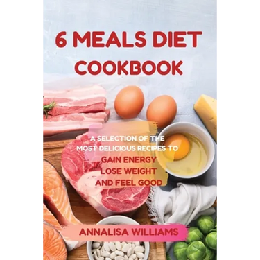 6 Meals Diet Cookbook: A Selection of the Most Delicious Recipes to Gain Energy, Lose Weight and Feel Good