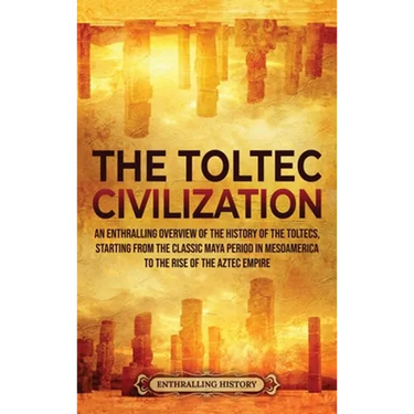 The Toltec Civilization: An Enthralling Overview of the History of the Toltecs, Starting from the Classic Maya Period in Mesoamerica to the Rise of th