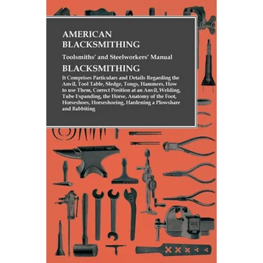 American Blacksmithing, Toolsmiths' and Steelworkers' Manual - It Comprises Particulars and Details Regarding: the Anvil, Tool Table, Sledge, Tongs, H