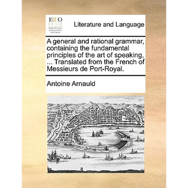 A General and Rational Grammar, Containing the Fundamental Principles of the Art of Speaking, ... Translated from the French of Messieurs de Port-Roya