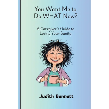 You Want me to do WHAT Now? - A Caregivers Guide to Losing Your Sanity