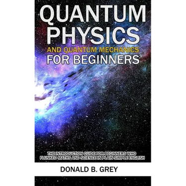 Quantum Physics And Quantum Mechanics For Beginners: The Introduction Guide For Beginners Who Flunked Maths And Science In Plain Simple English