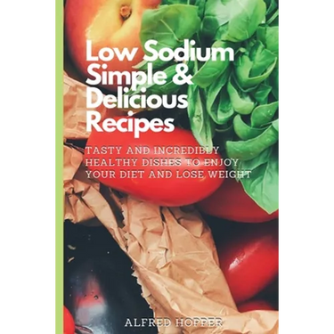 Low Sodium Simple & Delicious Recipes: Tasty and Incredibly Healthy Dishes to Enjoy Your Diet and Lose Weight