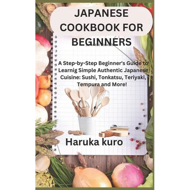 Japanese Cookbook for Beginners: A Step-by-Step Beginner's Guide to Learn Simple Authentic Japanese Cuisine: Sushi, Tonkatsu, Teriyaki, Tempura and Mo
