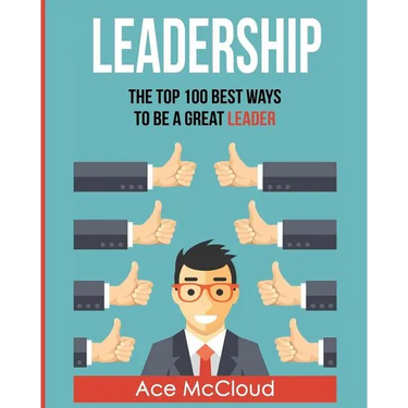 Leadership: The Top 100 Best Ways To Be A Great Leader
