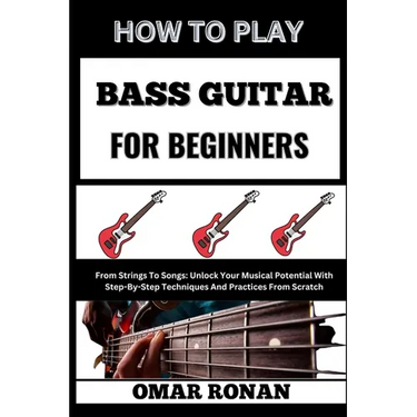How to Play Bass Guitar for Beginners: From Strings To Songs: Unlock Your Musical Potential With Step-By-Step Techniques And Practices From Scratch