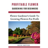 Profitable Flower Gardening For Beginners: Flower Gardener's Guide To Growing Flowers For Profit