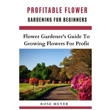 Profitable Flower Gardening For Beginners: Flower Gardener's Guide To Growing Flowers For Profit
