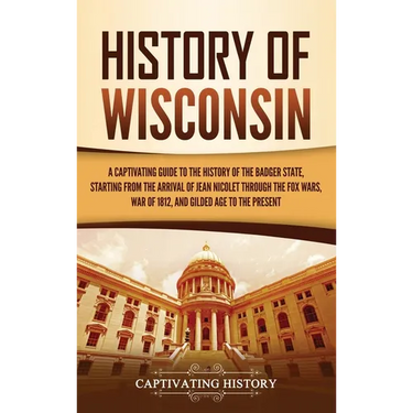 History of Wisconsin: A Captivating Guide to the History of the Badger State, Starting from the Arrival of Jean Nicolet through the Fox Wars, War of 1