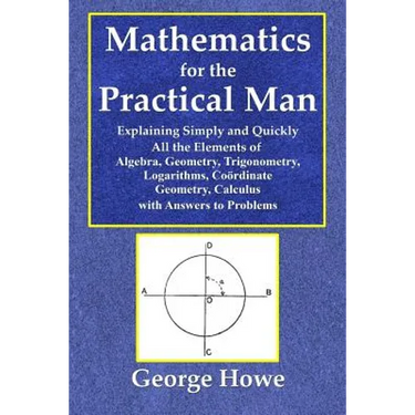 Mathematics for the Practical Man - Explaining Simply and Quickly All the Elements of Algebra, Geometry, Trigonometry, Logarithms, Coördinate Ge