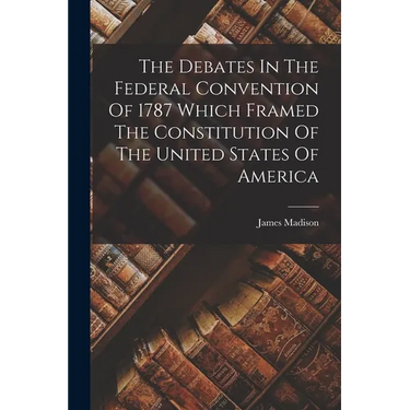 The Debates In The Federal Convention Of 1787 Which Framed The Constitution Of The United States Of America