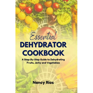 The Essential Dehydrator Cookbook: A Step-By-Step Guide to Dehydrating Fruits, Jerky and Vegetables