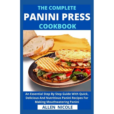 The Complete Panini Press Cookbook: An Essential Step By Step Guide With Quick, Delicious And Nutritious Panini Recipes For Making Mouthwatering Panin