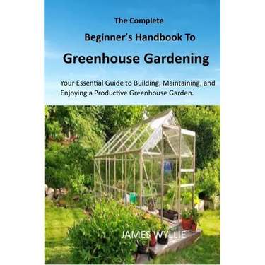 The Complete Beginner's Handbook to Greenhouse Gerdening: Your Essential Guide to Building, Maintaining, and Enjoying a Productive Greenhouse Garden.