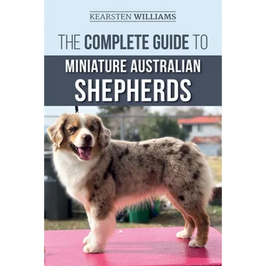 The Complete Guide to Miniature Australian Shepherds: Finding, Caring For, Training, Feeding, Socializing, and Loving Your New Mini Aussie Puppy