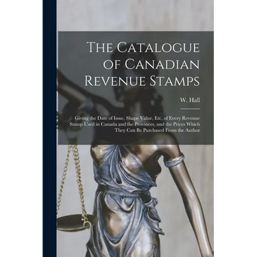 The Catalogue of Canadian Revenue Stamps: Giving the Date of Issue, Shape Value, etc, of Every Revenue Stamp Used in Canada and the Provinces, and the