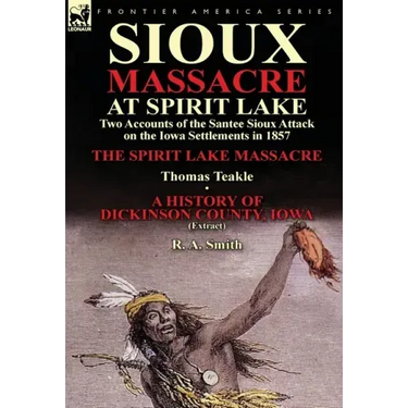 Sioux Massacre at Spirit Lake: Two Accounts of the Santee Sioux Attack on the Iowa Settlements in 1857-The Spirit Lake Massacre by Thomas Teakle & a
