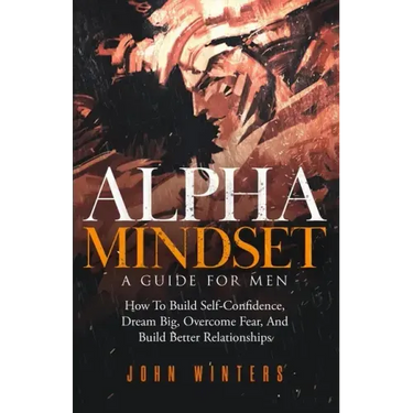 Alpha Mindset -A Guide For Men: How To Build Self-Confidence, Dream Big, Overcome Fear, And Build Better Relationships