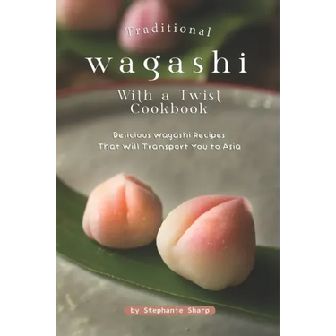 Traditional Wagashi with a Twist Cookbook: Delicious Wagashi Recipes That Will Transport You to Asia