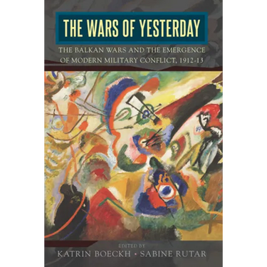 The Wars of Yesterday: The Balkan Wars and the Emergence of Modern Military Conflict, 1912-13