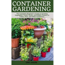 Container Gardening: A Complete Beginner's Guide to Growing Vegetables, Fruits, Herbs, and Edible Flowers in Tubes, Pot, and Other Containe