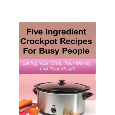 Simple Five Ingredient Crockpot Recipes For Busy People: Saving Your Time, Your Money, and Your Health