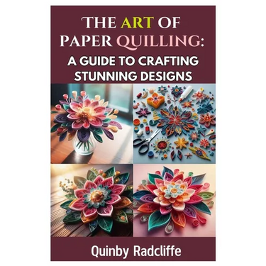 The Art of Paper Quilling: A Guide to Crafting Stunning Designs: A Step-By-Step Journey Into the World of Paper Crafting - From Beginner Basics to Adv