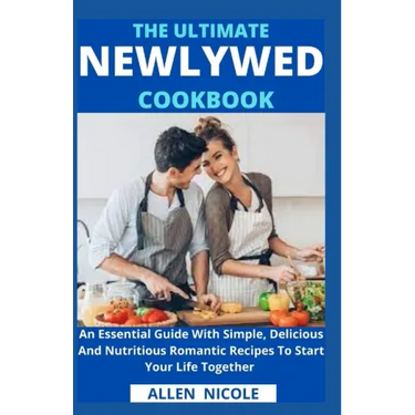The Ultimate Newlywed Cookbook: An Essential Guide With Simple, Delicious And Nutritious Romantic Recipes To Start Your Life Together