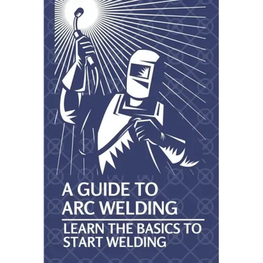 A Guide To Arc Welding: Learn The Basics To Start Welding: How To Weld With Arc