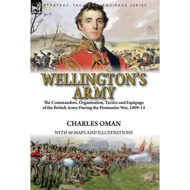 Wellington's Army: the Commanders, Organisation, Tactics and Equipage of the British Army During the Peninsular War, 1809-14