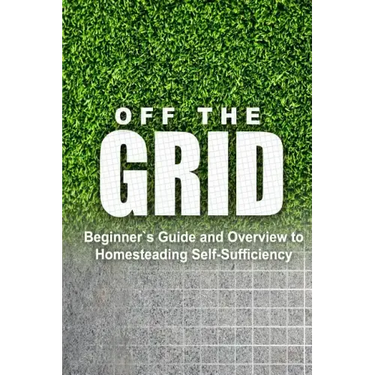 Off the Grid - Beginner's Guide and Overview to Homesteading Self-Sufficiency: Self Sufficiency Essential Beginner's Guide for Living Off the Grid, Ho