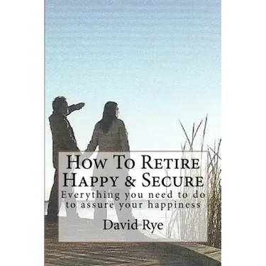 How To Retire Happy & Secure: Everything you need to do to assure your happiness