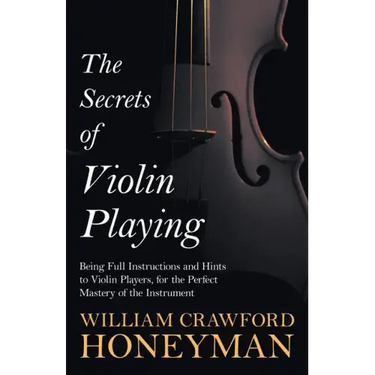 The Secrets of Violin Playing - Being Full Instructions and Hints to Violin Players, for the Perfect Mastery of the Instrument