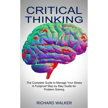 Critical Thinking: The Complete Guide to Manage Your Stress (A Foolproof Step by Step Guide for Problem Solving)